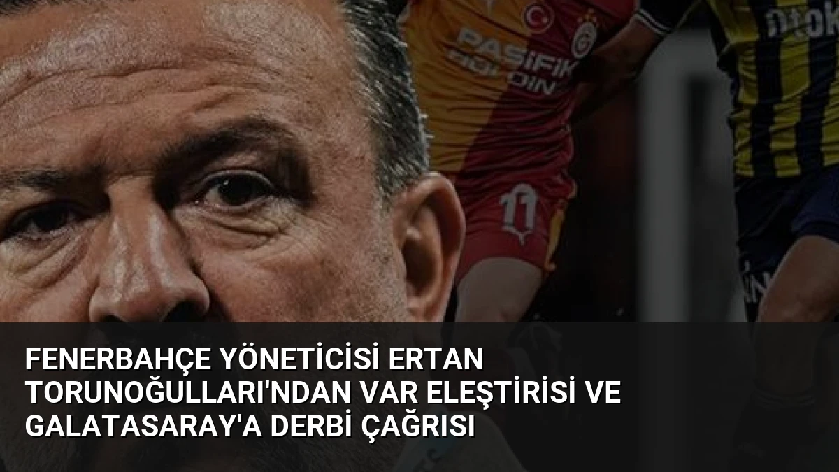 Fenerbahçe Yöneticisi Ertan Torunoğulları’ndan VAR Eleştirisi ve Galatasaray’a Derbi Çağrısı