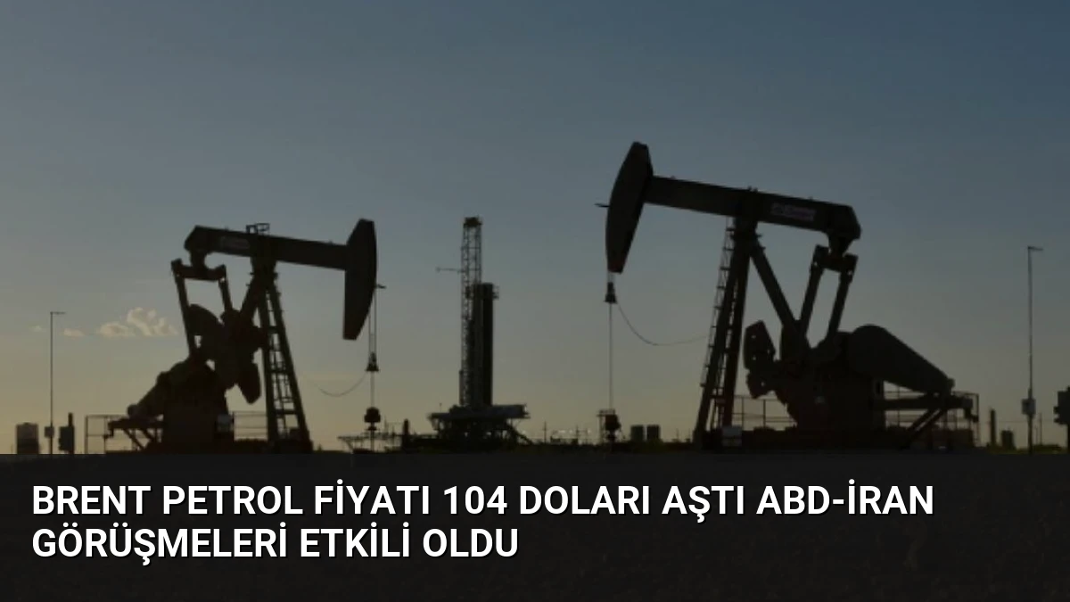 Brent Petrol Fiyatı 104 Doları Aştı ABD-İran Görüşmeleri Etkili Oldu