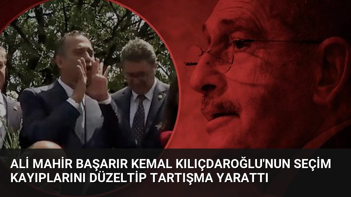 Ali Mahir Başarır Kemal Kılıçdaroğlu’nun Seçim Kayıplarını Düzeltip Tartışma Yarattı