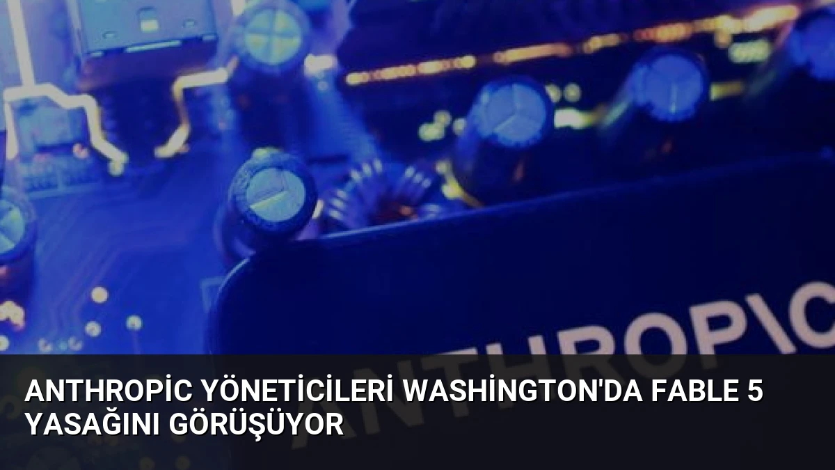 Anthropic Yöneticileri Washington’da Fable 5 Yasağını Görüşüyor