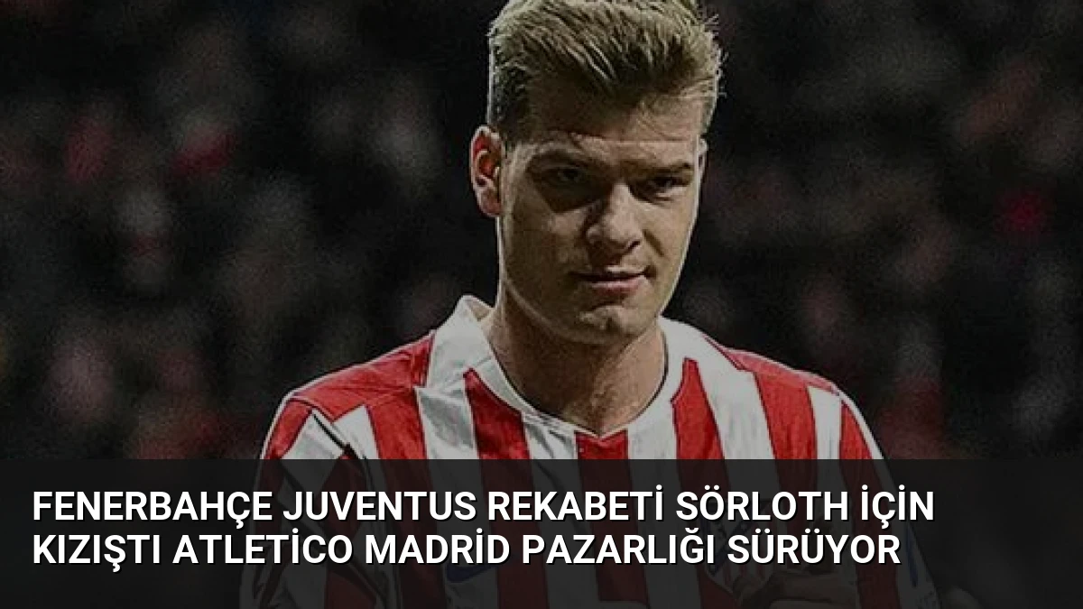 Fenerbahçe Juventus Rekabeti Sörloth İçin Kızıştı Atletico Madrid Pazarlığı Sürüyor