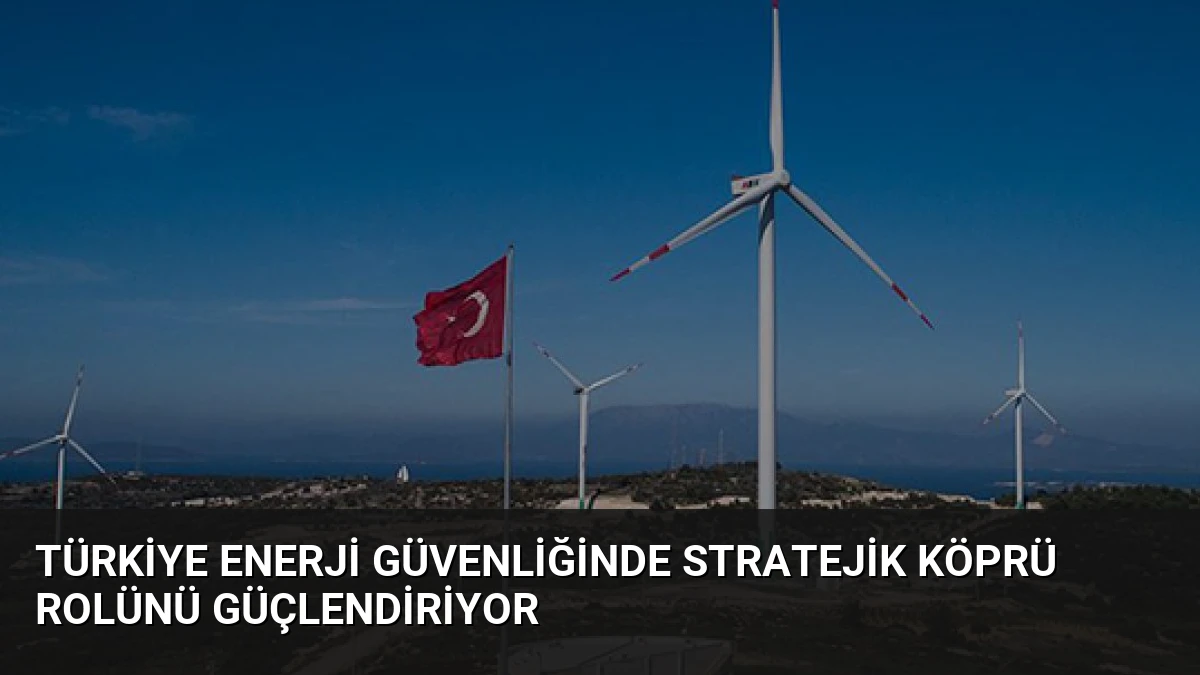 Türkiye Enerji Güvenliğinde Stratejik Köprü Rolünü Güçlendiriyor