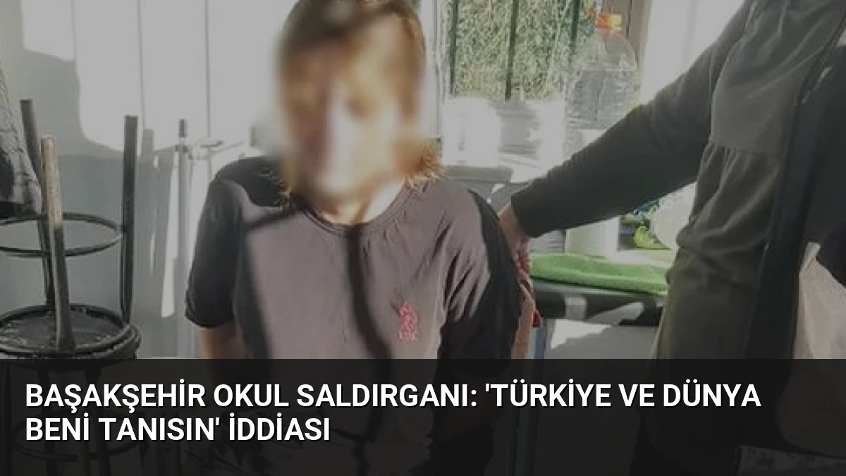 Başakşehir Okul Saldırganı: ‘Türkiye ve Dünya Beni Tanısın’ İddiası